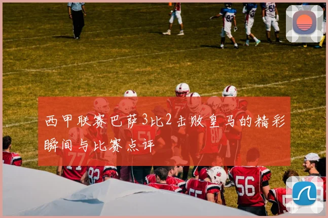 西甲联赛巴萨3比2击败皇马的精彩瞬间与比赛点评