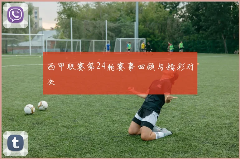西甲联赛第24轮赛事回顾与精彩对决