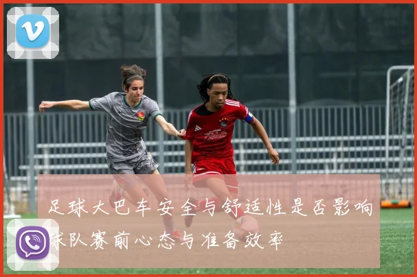 足球大巴车安全与舒适性是否影响球队赛前心态与准备效率