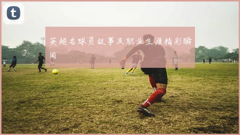 英超名球员故事及职业生涯精彩瞬间