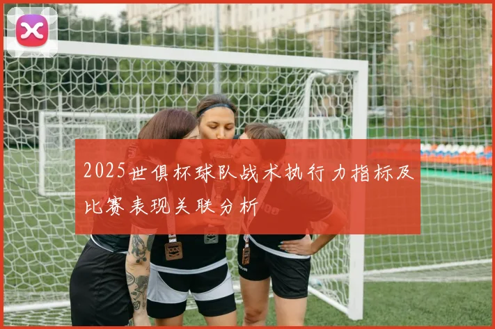 2025世俱杯球队战术执行力指标及比赛表现关联分析